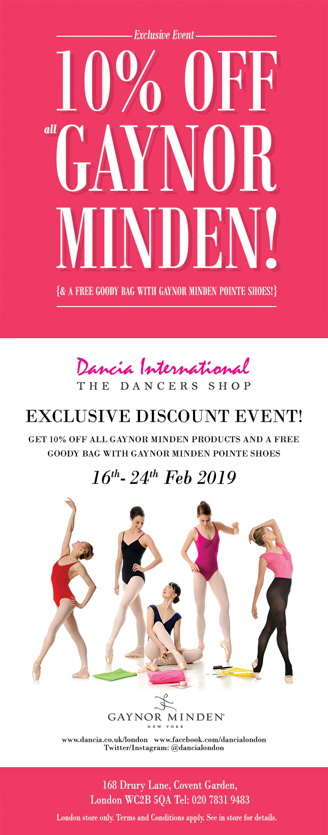 Exclusive Dancia event! 10% off all Gaynor Minden! (And a free goody bag with every pair of Gaynor Minden Pointe shoes!) This February half-term:  16th  24th February 2019. Only at: Dancia London, 168 Drury Lane, London WC2B 5QA. Tel: 0207 831 9483. London store only. Terms and conditions apply. See in store for details.