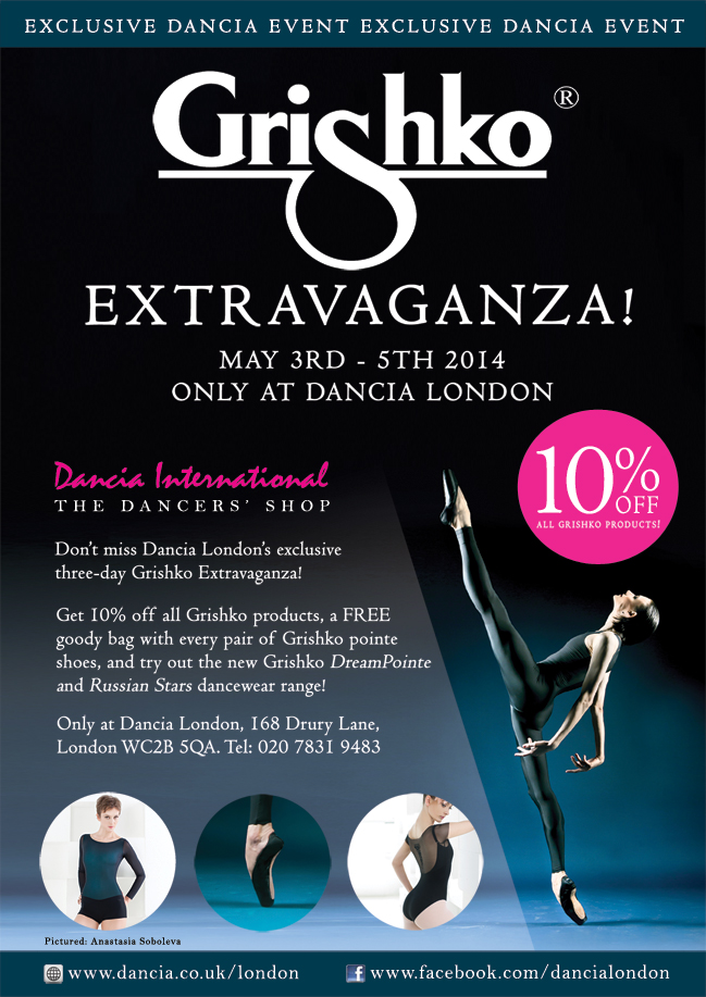 Don't miss Dancia London's Exclusive three-day Grishko Extravaganza! May 3rd - 5th 2014. Get 10% off all Grishko products, a FREE goody bag with every pair of Grishko pointe shoes, and try out the new Grishko DreamPointe and Russian Stars dancewear range! Only at Dancia London, 168 Drury Lane, London WC2B 5QA. Tel: 020 7831 9483 