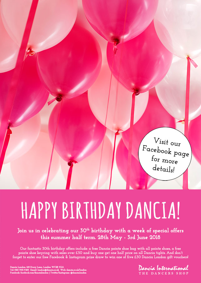 Happy Birthday Dancia! Join us in celebrating our 30th birthday with a week of special offers this summer half term. 28th May - 3rd June 2018. Our fantastic 30th birthday offers include: a free Dancia pointe shoe bag with all pointe shoes, a free 
pointe shoe keyring with sales over 50 and buy one get one half price on all Dancia tights. And dont forget to enter our free Facebook & Instagram prize draw to win one of five 30 Dancia London gift vouchers! Visit our Facebook page for more details!