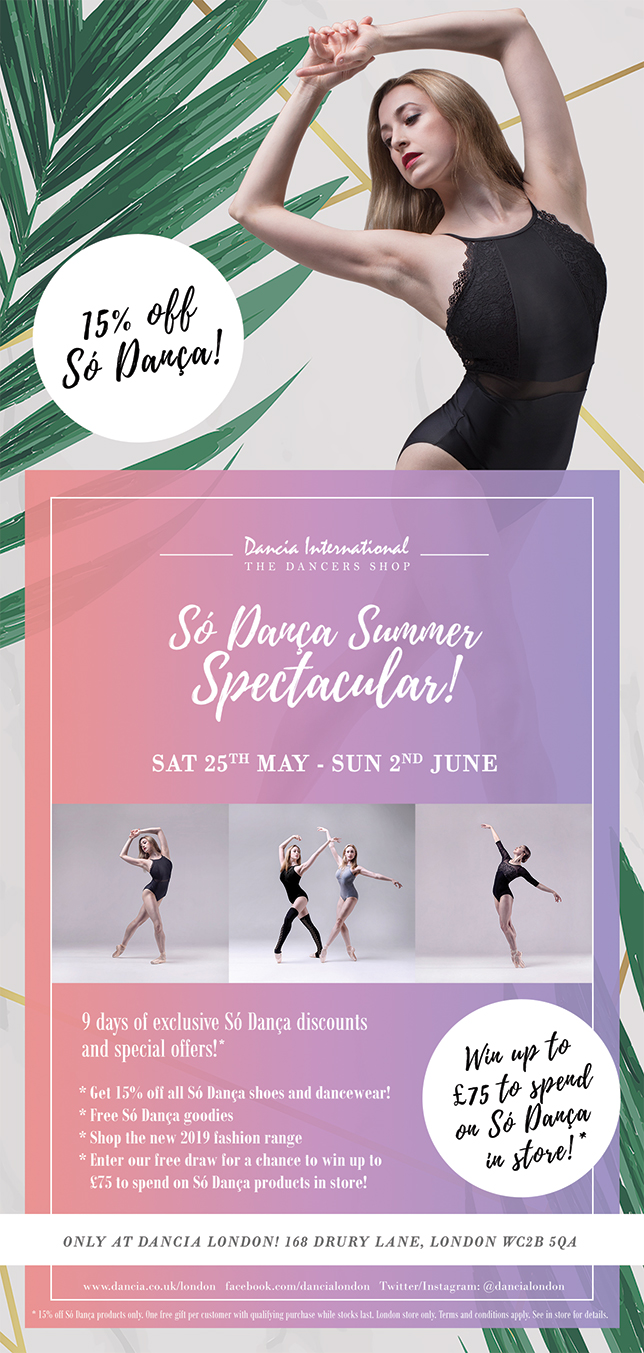 15% off all So Danca! So Danca Summer Spectacular. Sat 25th May - Sun 2nd June 2019. 9 days of exclusive So Danca discounts and special offers! Get 15% off all So Danca shoes and dancewear, free So Danca goodies, shop the new 2019 fashion range and enter our draw for the chance to win up to £75 to spend on So Danca in store! Only at Dancia London, 168 Drury Lane, London WC2B 5QA. Tel: 020 7831 9483.